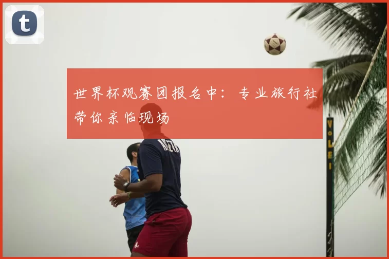 世界杯观赛团报名中：专业旅行社带你亲临现场
