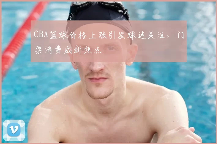 CBA篮球价格上涨引发球迷关注，门票消费成新焦点