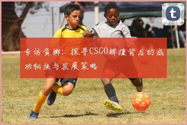 专访黄娜：探寻CSGO辉煌背后的成功秘诀与发展策略