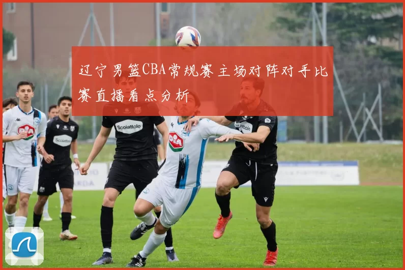 辽宁男篮CBA常规赛主场对阵对手比赛直播看点分析