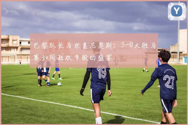 巴黎队长马尔基尼奥斯:5-0大胜马赛如同狂欢节般的盛宴