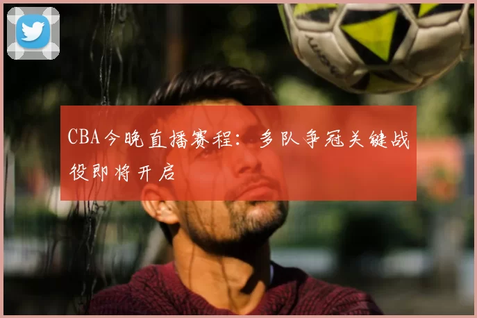 CBA今晚直播赛程:多队争冠关键战役即将开启