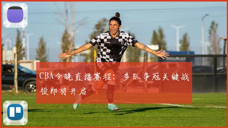 CBA今晚直播赛程:多队争冠关键战役即将开启