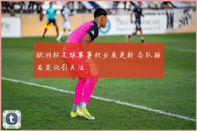欧洲杯足球赛事积分表更新 各队排名变化引关注