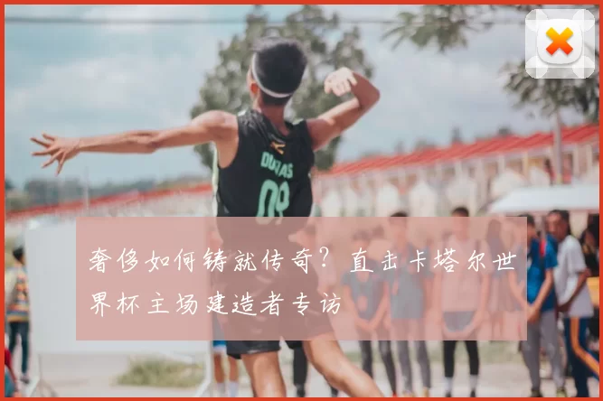 奢侈如何铸就传奇?直击卡塔尔世界杯主场建造者专访
