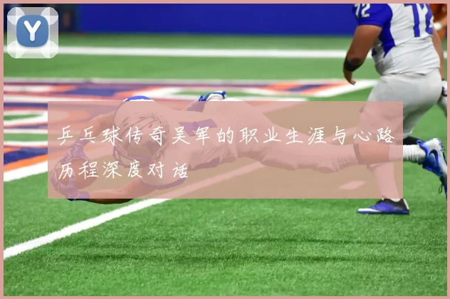 乒乓球传奇吴军的职业生涯与心路历程深度对话