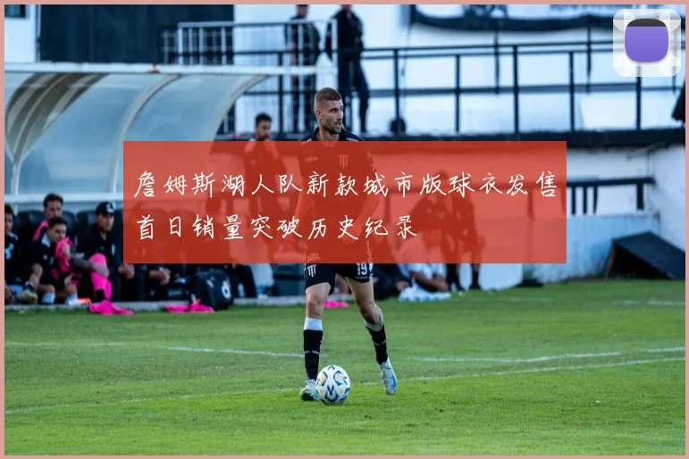 詹姆斯湖人队新款城市版球衣发售首日销量突破历史纪录
