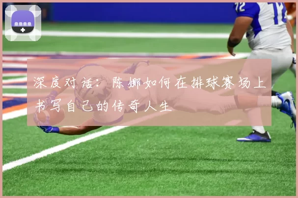 深度对话:陈娜如何在排球赛场上书写自己的传奇人生