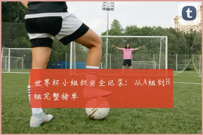 世界杯小组积分全记录:从A组到H组完整榜单