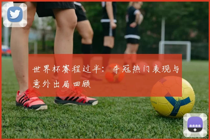 世界杯赛程过半：夺冠热门表现与意外出局回顾