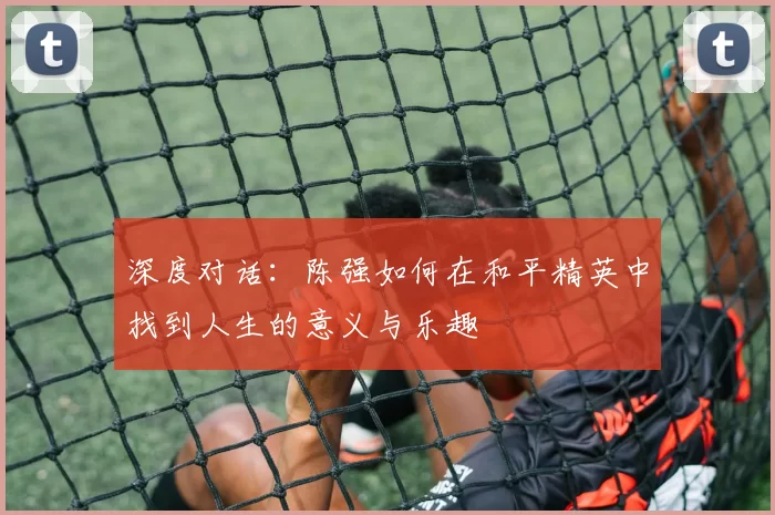深度对话:陈强如何在和平精英中找到人生的意义与乐趣
