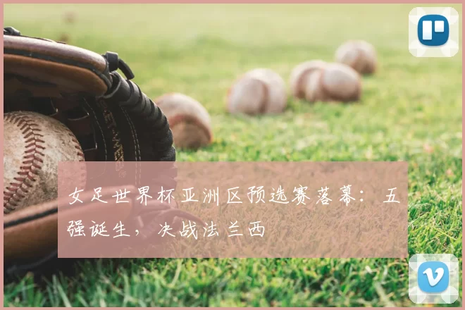 女足世界杯亚洲区预选赛落幕：五强诞生，决战法兰西