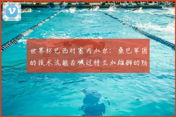世界杯巴西对塞内加尔：桑巴军团的技术流能否碾过特兰加雄狮的防线？