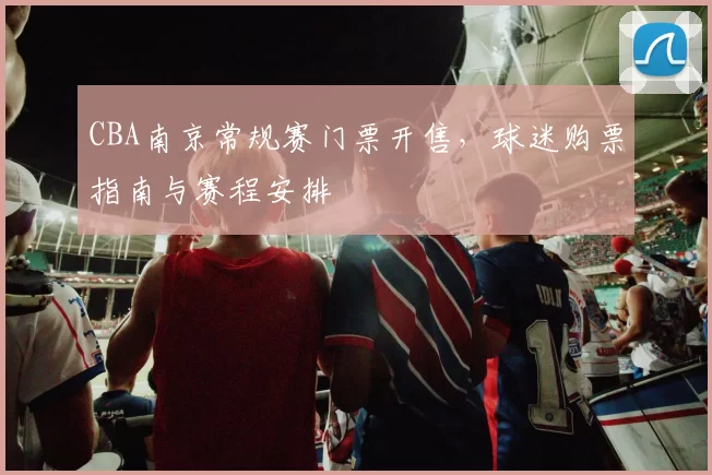 CBA南京常规赛门票开售，球迷购票指南与赛程安排