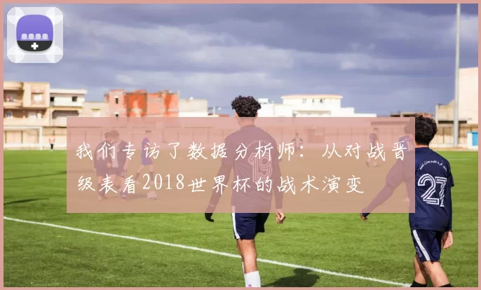 我们专访了数据分析师：从对战晋级表看2018世界杯的战术演变