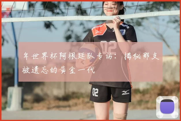 年世界杯阿根廷队专访:揭秘那支被遗忘的黄金一代