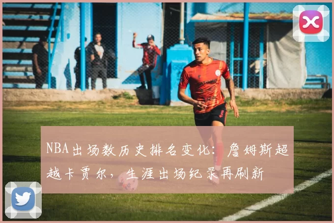 NBA出场数历史排名变化:詹姆斯超越卡贾尔,生涯出场纪录再刷新