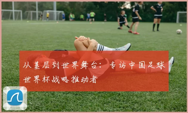 从基层到世界舞台：专访中国足球世界杯战略推动者