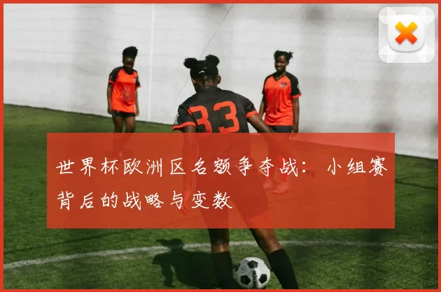 世界杯欧洲区名额争夺战：小组赛背后的战略与变数