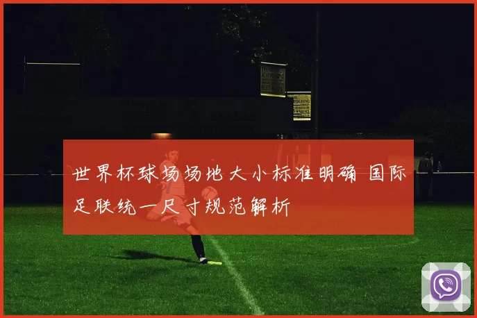 世界杯球场场地大小标准明确 国际足联统一尺寸规范解析