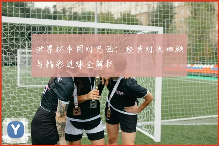 世界杯中国对巴西：经典对决回顾与精彩进球全解析