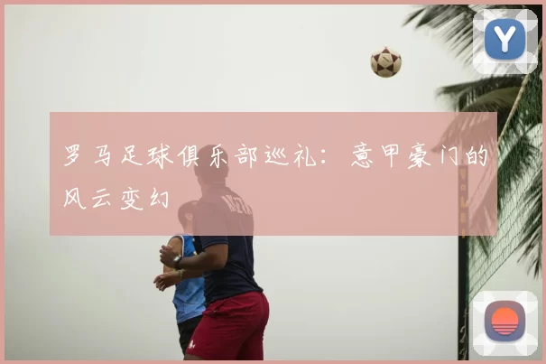 罗马足球俱乐部巡礼:意甲豪门的风云变幻