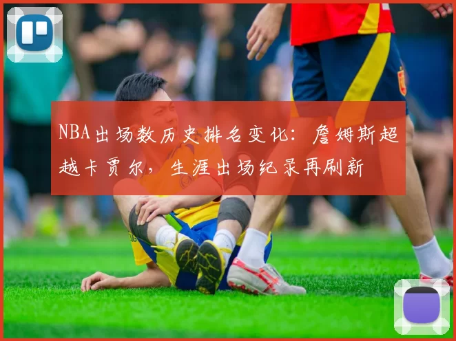 NBA出场数历史排名变化:詹姆斯超越卡贾尔,生涯出场纪录再刷新