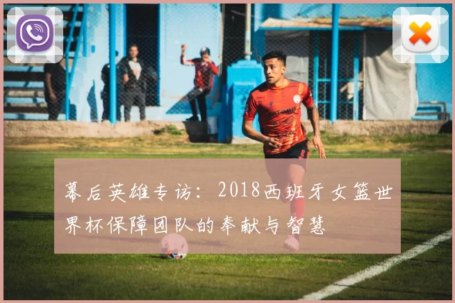 幕后英雄专访：2018西班牙女篮世界杯保障团队的奉献与智慧