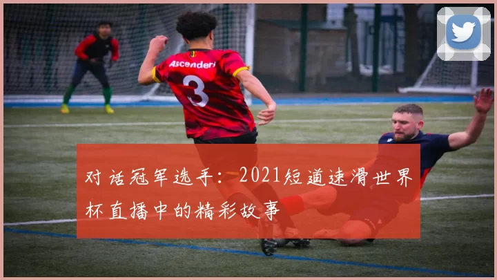 对话冠军选手:2021短道速滑世界杯直播中的精彩故事