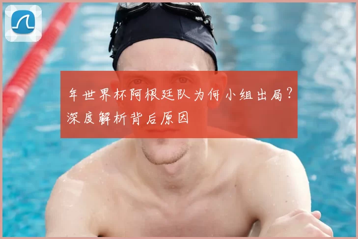 年世界杯阿根廷队为何小组出局?深度解析背后原因