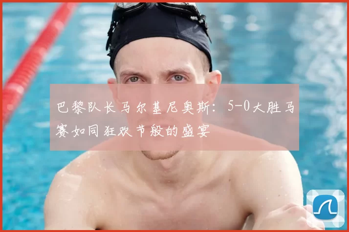 巴黎队长马尔基尼奥斯：5-0大胜马赛如同狂欢节般的盛宴