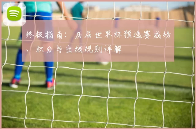 终极指南：历届世界杯预选赛成绩、积分与出线规则详解