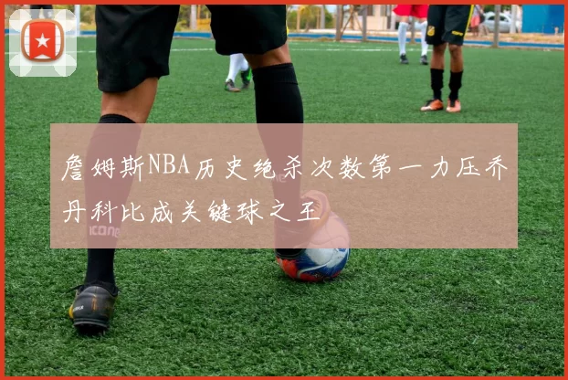 詹姆斯NBA历史绝杀次数第一力压乔丹科比成关键球之王