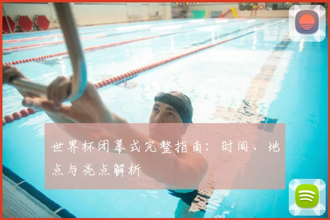 世界杯闭幕式完整指南：时间、地点与亮点解析