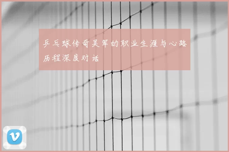 乒乓球传奇吴军的职业生涯与心路历程深度对话