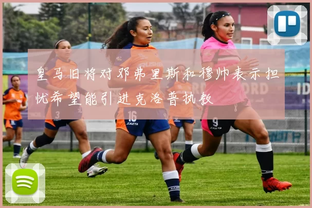皇马旧将对邓弗里斯和穆帅表示担忧希望能引进克洛普执教