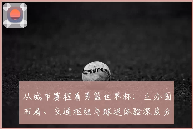 从城市赛程看男篮世界杯：主办国布局、交通枢纽与球迷体验深度分析