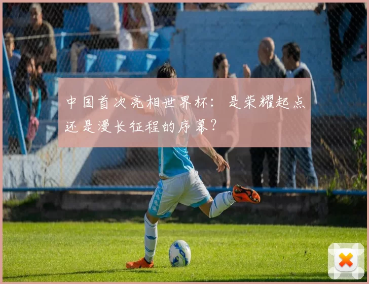 中国首次亮相世界杯：是荣耀起点还是漫长征程的序幕？