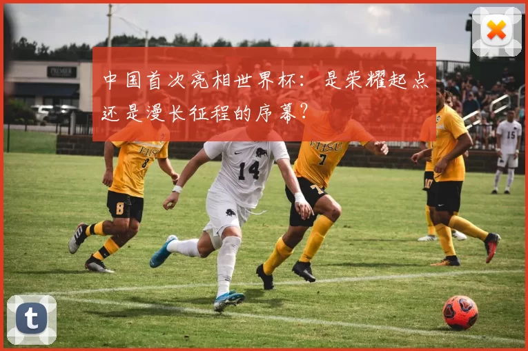 中国首次亮相世界杯：是荣耀起点还是漫长征程的序幕？