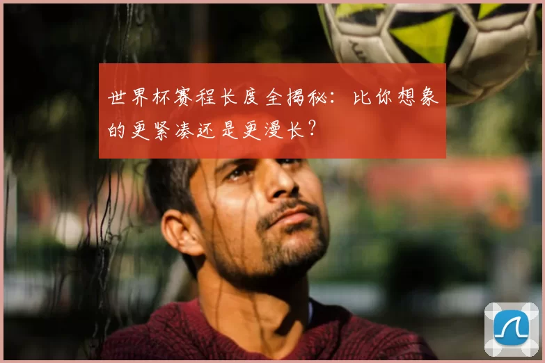 世界杯赛程长度全揭秘：比你想象的更紧凑还是更漫长？