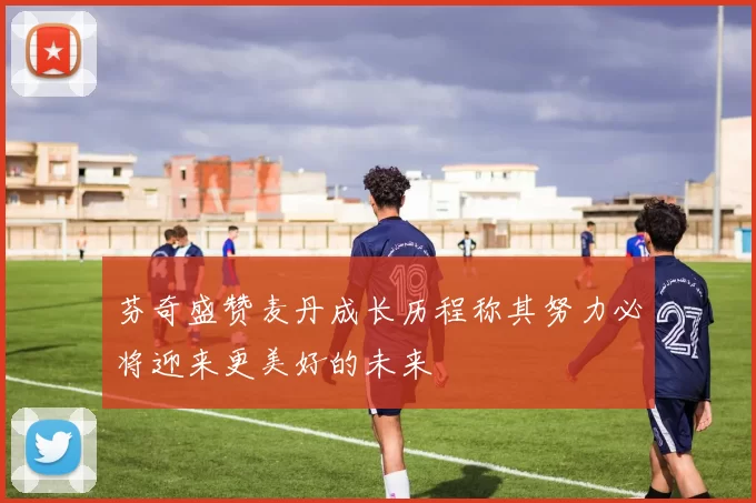 芬奇盛赞麦丹成长历程称其努力必将迎来更美好的未来