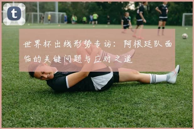 世界杯出线形势专访：阿根廷队面临的关键问题与应对之道