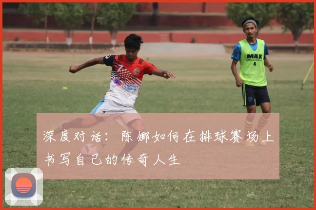 深度对话:陈娜如何在排球赛场上书写自己的传奇人生