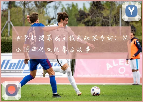 世界杯揭幕战主裁判独家专访：执法顶级对决的幕后故事