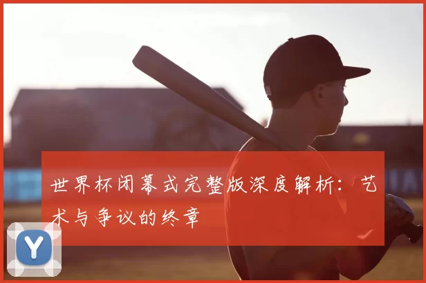 世界杯闭幕式完整版深度解析：艺术与争议的终章