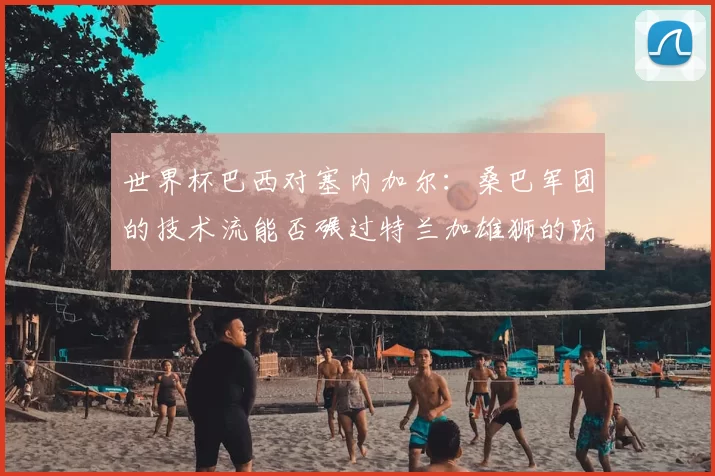 世界杯巴西对塞内加尔：桑巴军团的技术流能否碾过特兰加雄狮的防线？