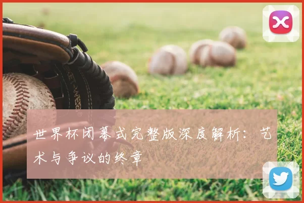 世界杯闭幕式完整版深度解析：艺术与争议的终章