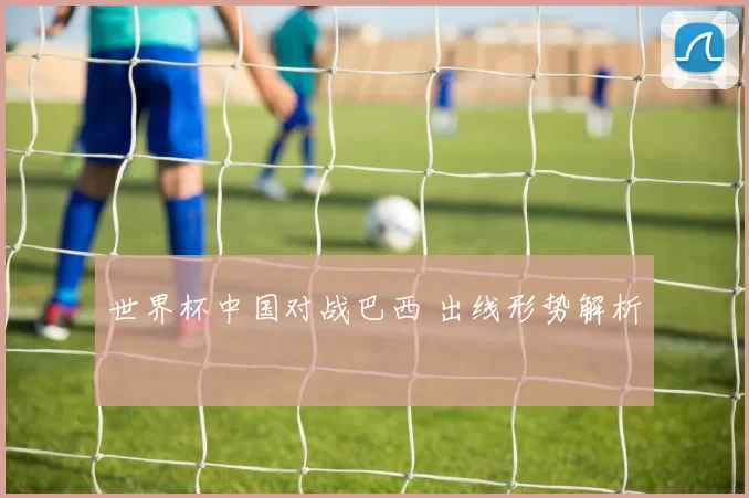 世界杯中国对战巴西 出线形势解析
