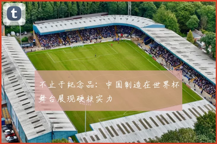 不止于纪念品:中国制造在世界杯舞台展现硬核实力