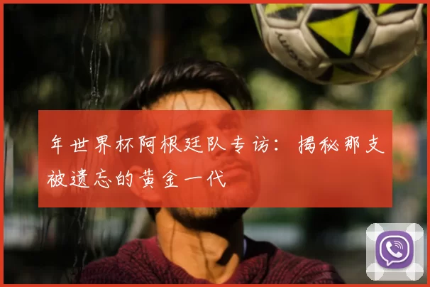 年世界杯阿根廷队专访：揭秘那支被遗忘的黄金一代